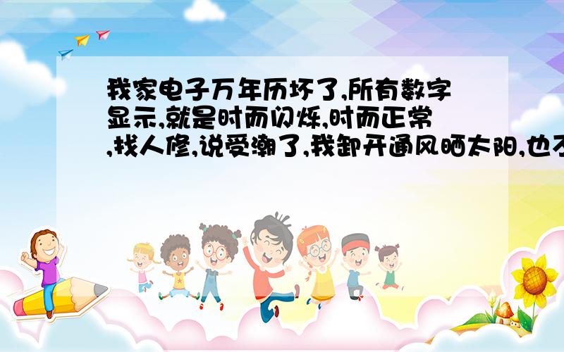 我家电子万年历坏了,所有数字显示,就是时而闪烁,时而正常,找人修,说受潮了,我卸开通风晒太阳,也不行