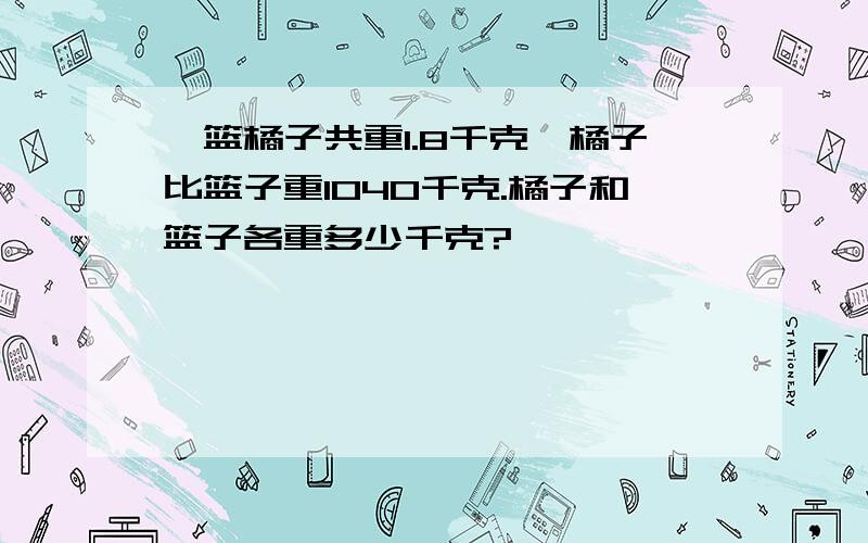 一篮橘子共重1.8千克,橘子比篮子重1040千克.橘子和篮子各重多少千克?