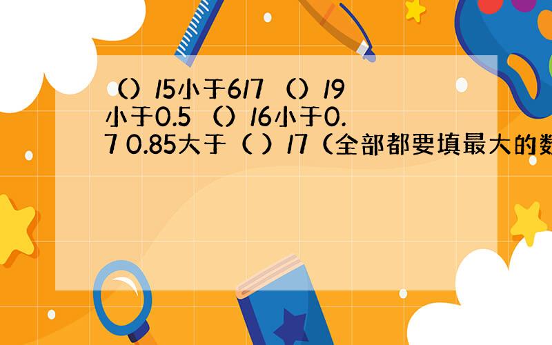 （）/5小于6/7 （）/9小于0.5 （）/6小于0.7 0.85大于（ ）/7（全部都要填最大的数）