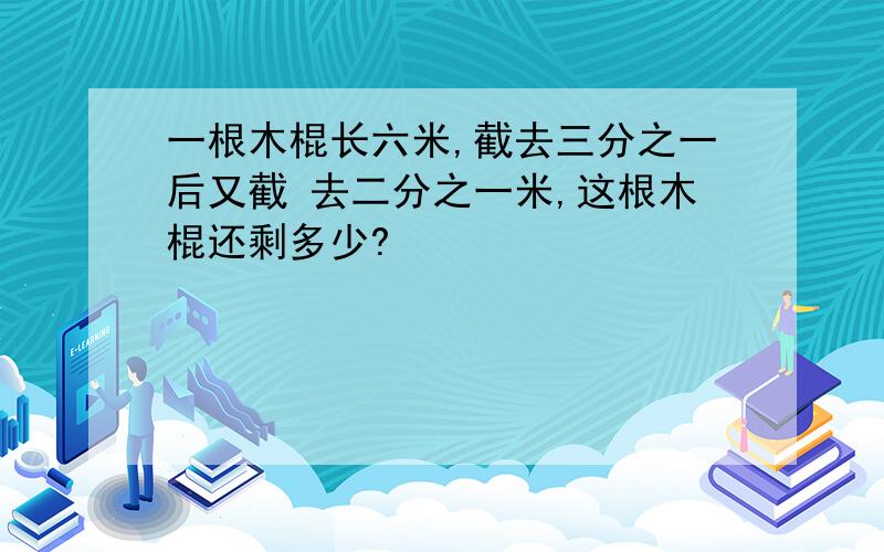 一根木棍长六米,截去三分之一后又截 去二分之一米,这根木棍还剩多少?