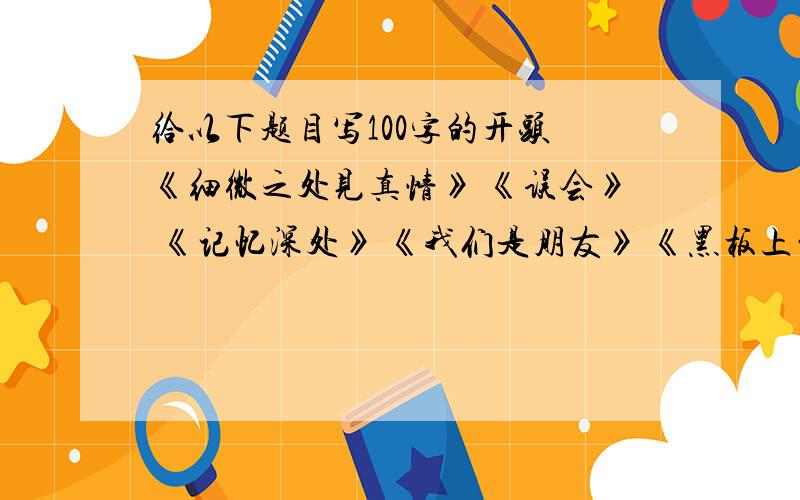 给以下题目写100字的开头 《细微之处见真情》 《误会》 《记忆深处》 《我们是朋友》 《黑板上的记忆》