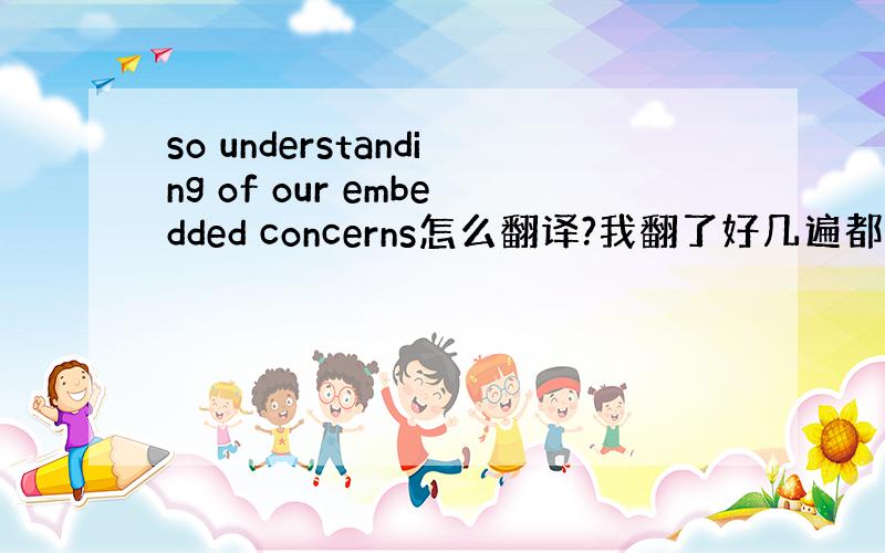 so understanding of our embedded concerns怎么翻译?我翻了好几遍都不知道问我翻