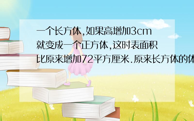 一个长方体,如果高增加3cm就变成一个正方体,这时表面积比原来增加72平方厘米.原来长方体的体积