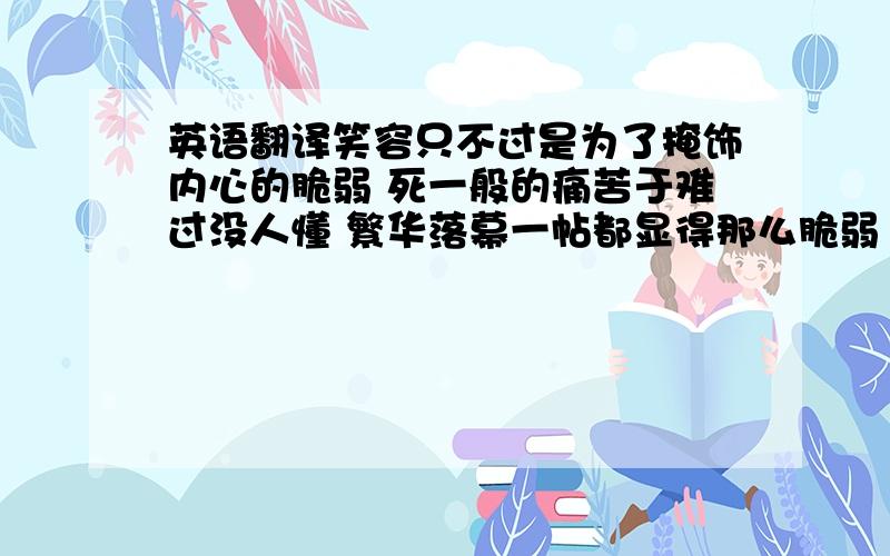 英语翻译笑容只不过是为了掩饰内心的脆弱 死一般的痛苦于难过没人懂 繁华落幕一帖都显得那么脆弱 应英文翻译出来高手来、、丶