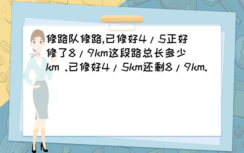 修路队修路,已修好4/5正好修了8/9km这段路总长多少km .已修好4/5km还剩8/9km.