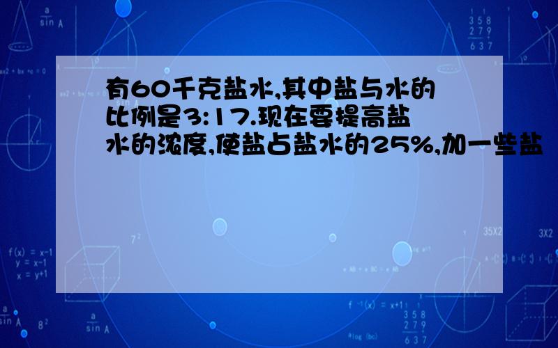 有60千克盐水,其中盐与水的比例是3:17.现在要提高盐水的浓度,使盐占盐水的25%,加一些盐