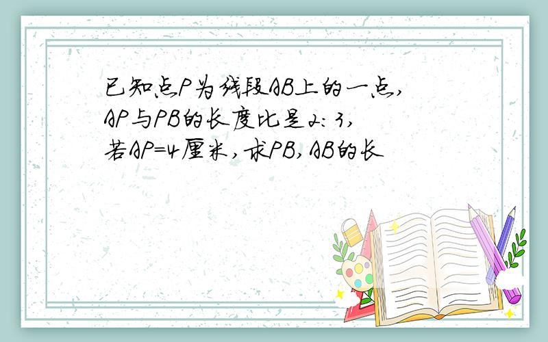 已知点P为线段AB上的一点,AP与PB的长度比是2:3,若AP=4厘米,求PB,AB的长