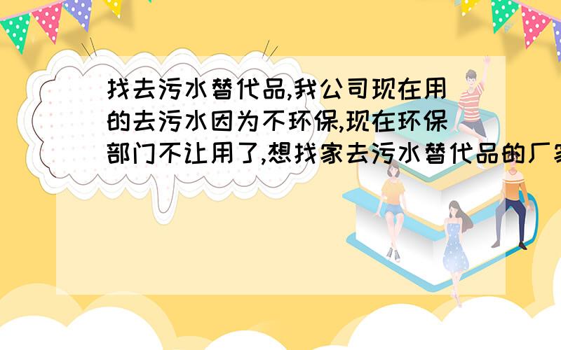 找去污水替代品,我公司现在用的去污水因为不环保,现在环保部门不让用了,想找家去污水替代品的厂家?