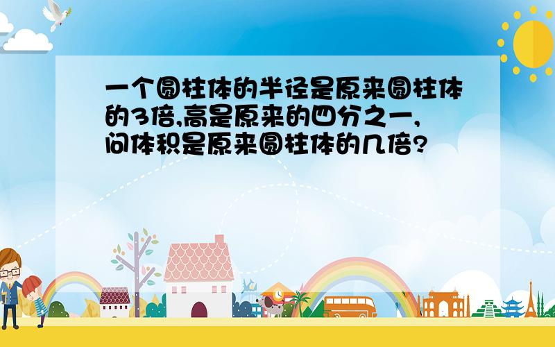 一个圆柱体的半径是原来圆柱体的3倍,高是原来的四分之一,问体积是原来圆柱体的几倍?