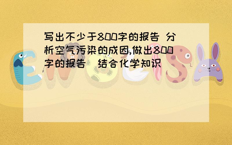 写出不少于800字的报告 分析空气污染的成因,做出800字的报告（结合化学知识）