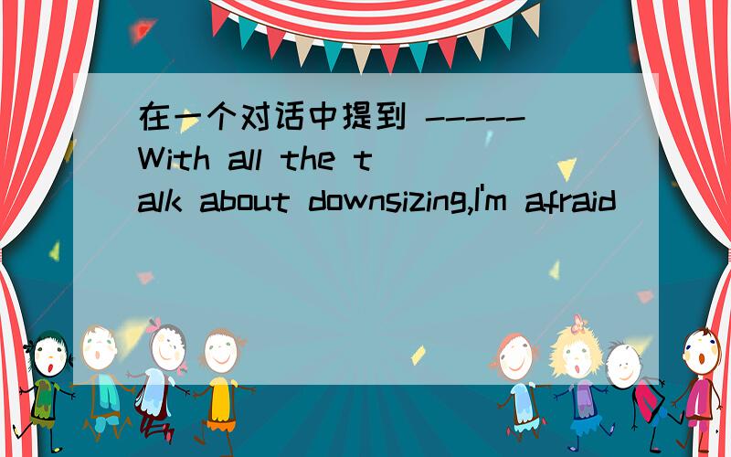 在一个对话中提到 -----With all the talk about downsizing,I'm afraid