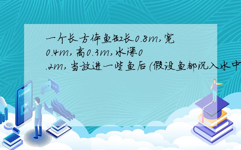 一个长方体鱼缸长0.8m,宽0.4m,高0.3m,水深0.2m,当放进一些鱼后（假设鱼都沉入水中）,水面的高度上升到0.