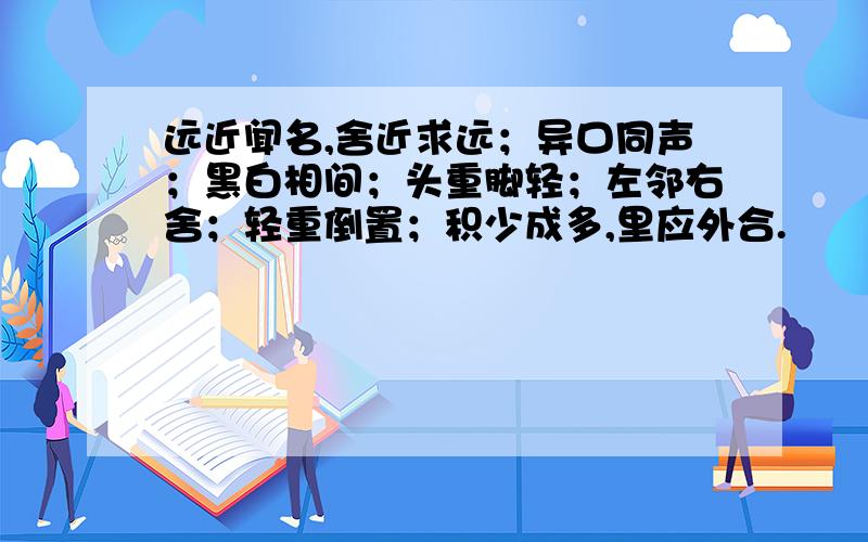 远近闻名,舍近求远；异口同声；黑白相间；头重脚轻；左邻右舍；轻重倒置；积少成多,里应外合.