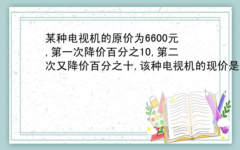 某种电视机的原价为6600元,第一次降价百分之10,第二次又降价百分之十,该种电视机的现价是多少元?