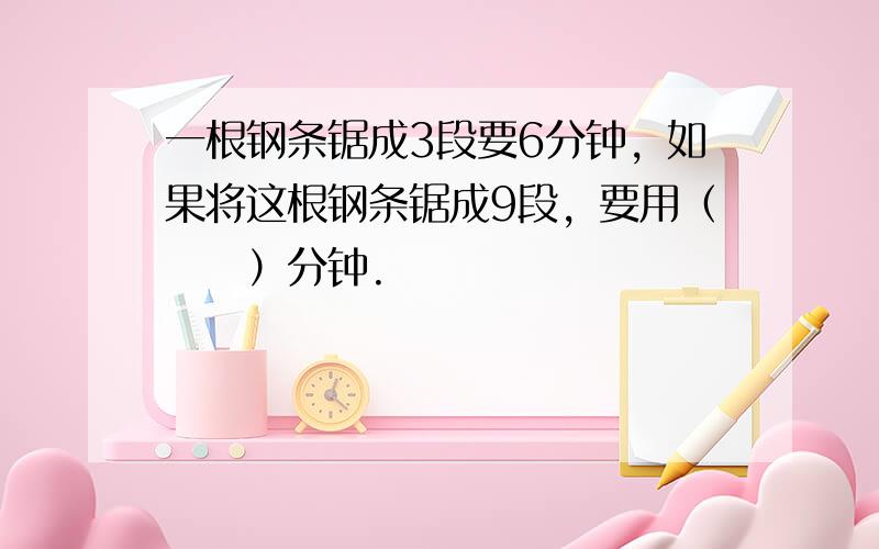 一根钢条锯成3段要6分钟，如果将这根钢条锯成9段，要用（　　）分钟.