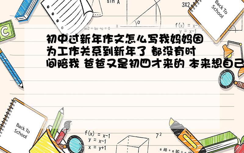 初中过新年作文怎么写我妈妈因为工作关系到新年了 都没有时间陪我 爸爸又是初四才来的 本来想自己编故事 但是我对新年什么的