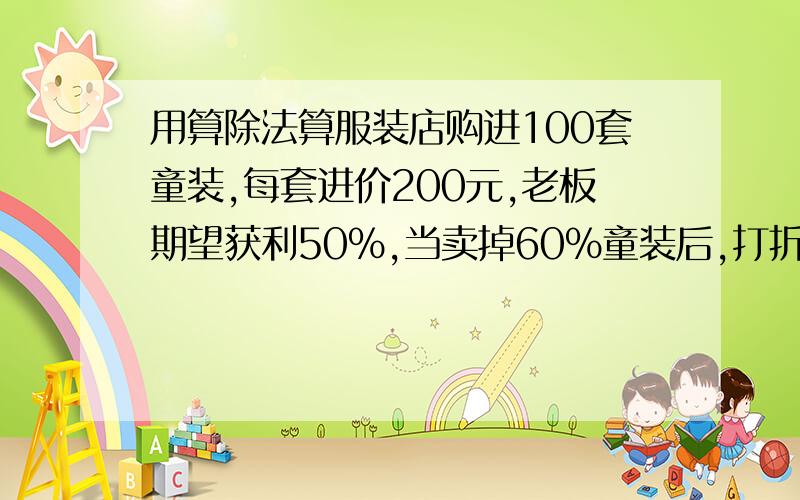 用算除法算服装店购进100套童装,每套进价200元,老板期望获利50％,当卖掉60％童装后,打折售完完余下的童装,结果比