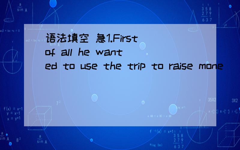 语法填空 急1.First of all he wanted to use the trip to raise mone