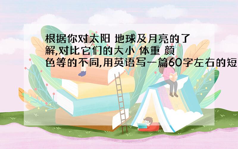 根据你对太阳 地球及月亮的了解,对比它们的大小 体重 颜色等的不同,用英语写一篇60字左右的短文