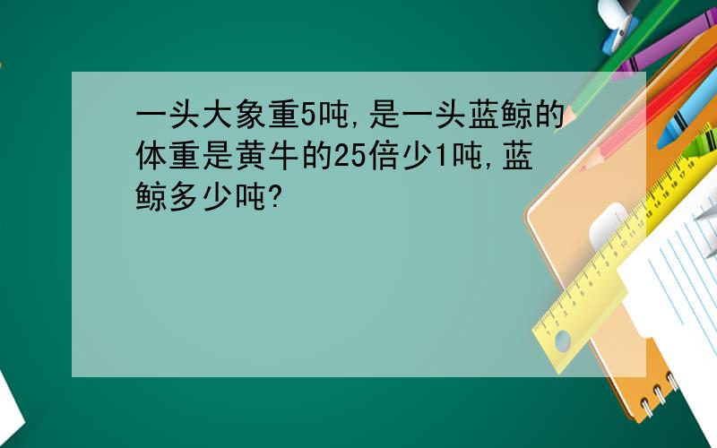 一头大象重5吨,是一头蓝鲸的体重是黄牛的25倍少1吨,蓝鲸多少吨?