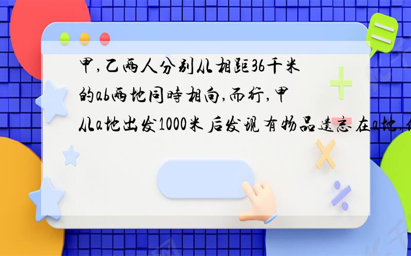 甲,乙两人分别从相距36千米的ab两地同时相向,而行,甲从a地出发1000米后发现有物品遗忘在a地,便立即返回,取了物品