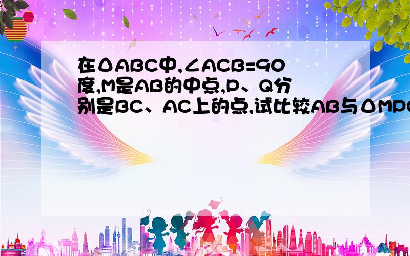 在ΔABC中,∠ACB=90度,M是AB的中点,P、Q分别是BC、AC上的点,试比较AB与ΔMPQ的周长的长短关系