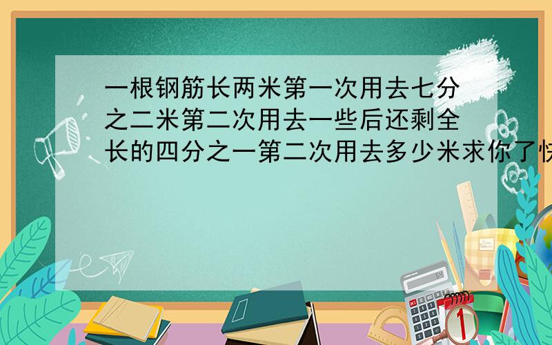 一根钢筋长两米第一次用去七分之二米第二次用去一些后还剩全长的四分之一第二次用去多少米求你了快