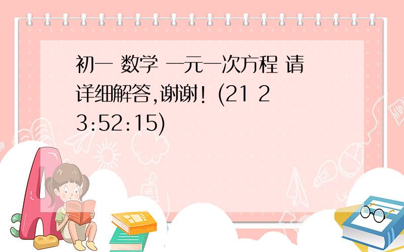 初一 数学 一元一次方程 请详细解答,谢谢! (21 23:52:15)