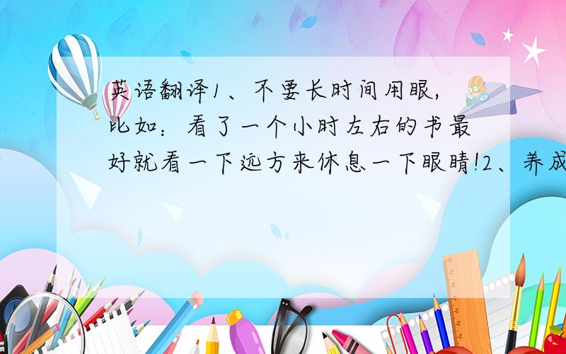 英语翻译1、不要长时间用眼,比如：看了一个小时左右的书最好就看一下远方来休息一下眼睛!2、养成良好的读书习惯,比如：保持