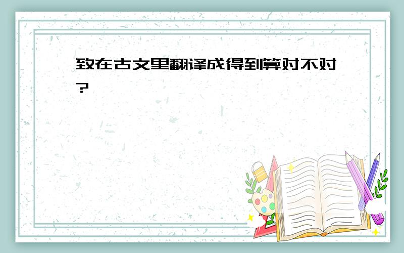 致在古文里翻译成得到算对不对?