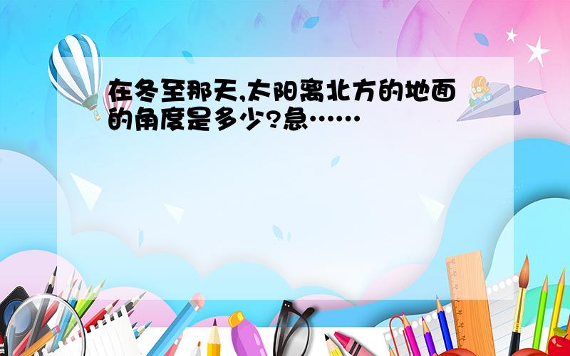 在冬至那天,太阳离北方的地面的角度是多少?急……