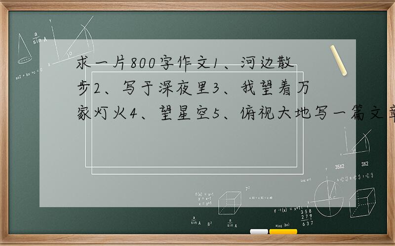 求一片800字作文1、河边散步2、写于深夜里3、我望着万家灯火4、望星空5、俯视大地写一篇文章,表达自己一种感受和思考,