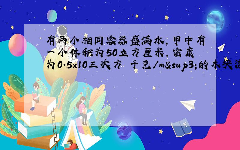 有两个相同容器盛满水,甲中有一个体积为50立方厘米,密度为0.5×10三次方 千克/m³的木块漂浮在水面上.下