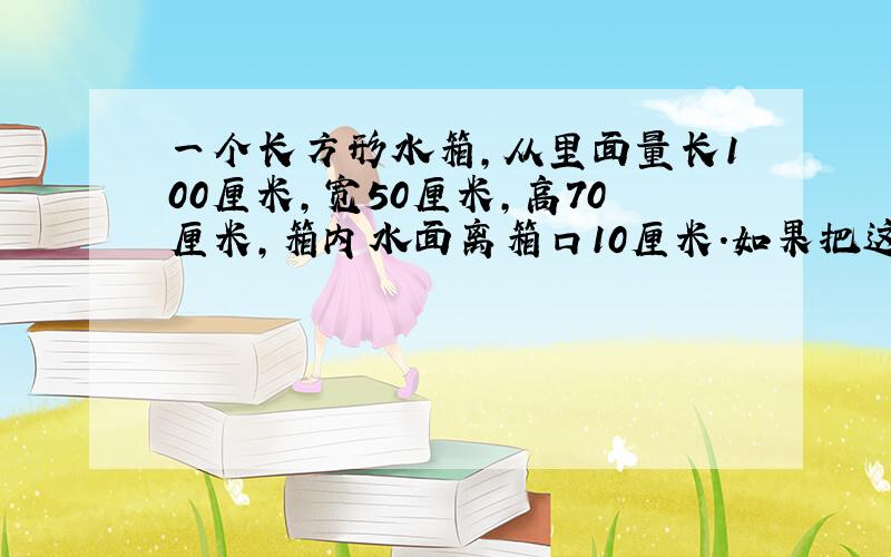 一个长方形水箱,从里面量长100厘米,宽50厘米,高70厘米,箱内水面离箱口10厘米.如果把这些水到入另一个底面是边长为