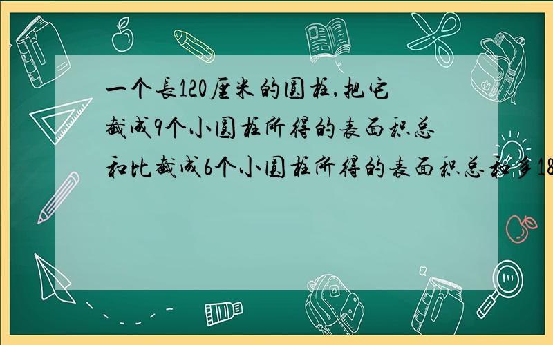 一个长120厘米的圆柱,把它截成9个小圆柱所得的表面积总和比截成6个小圆柱所得的表面积总和多180平方厘米