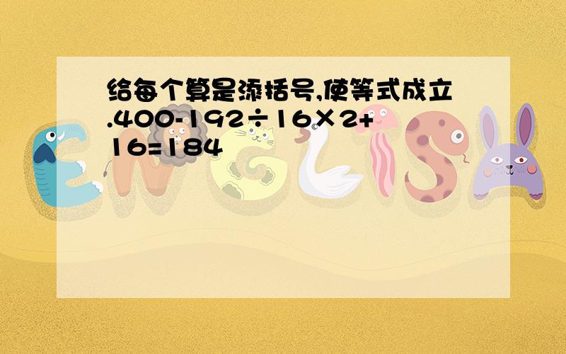 给每个算是添括号,使等式成立.400-192÷16×2+16=184