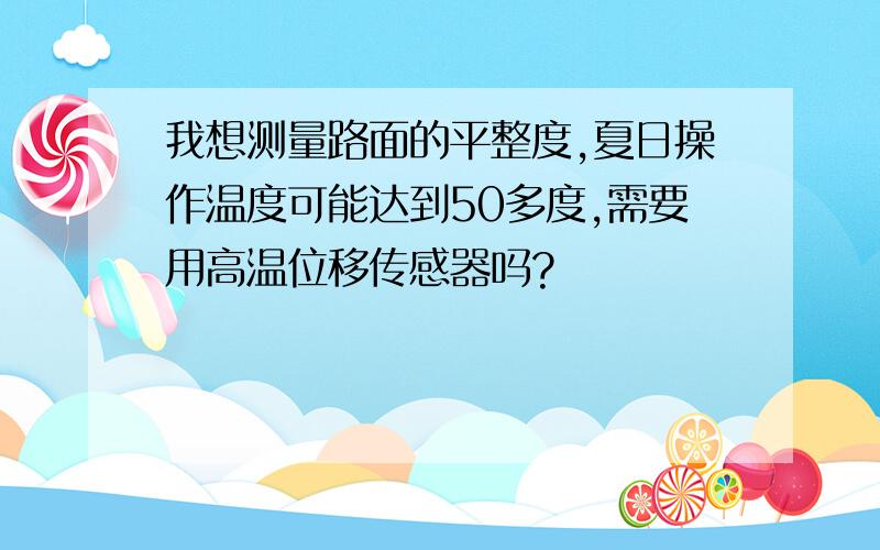 我想测量路面的平整度,夏日操作温度可能达到50多度,需要用高温位移传感器吗?