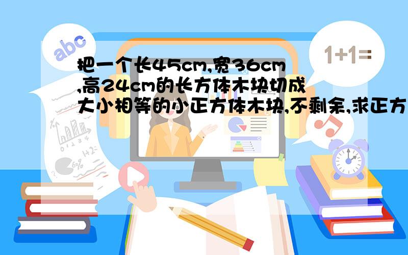 把一个长45cm,宽36cm,高24cm的长方体木块切成大小相等的小正方体木块,不剩余,求正方体棱长最长是多少cm