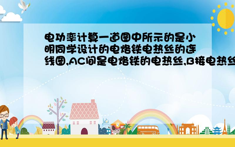 电功率计算一道图中所示的是小明同学设计的电烙铁电热丝的连线图,AC间是电烙铁的电热丝,B接电热丝的中点.电烙铁的额定功率