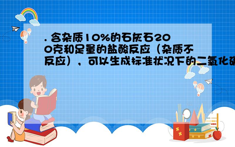 . 含杂质10%的石灰石200克和足量的盐酸反应（杂质不反应），可以生成标准状况下的二氧化碳多少升？（标准状况下CO2密