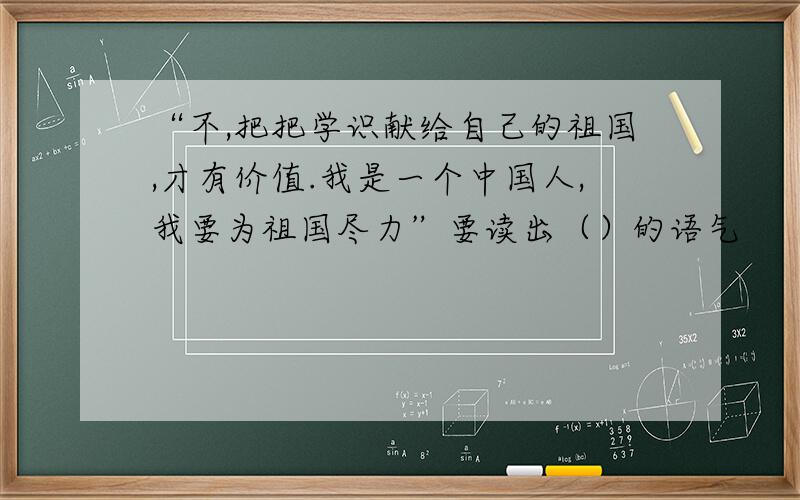 “不,把把学识献给自己的祖国,才有价值.我是一个中国人,我要为祖国尽力”要读出（）的语气