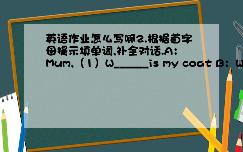 英语作业怎么写啊2.根据首字母提示填单词,补全对话.A：Mum,（1）W______is my coat B：What（