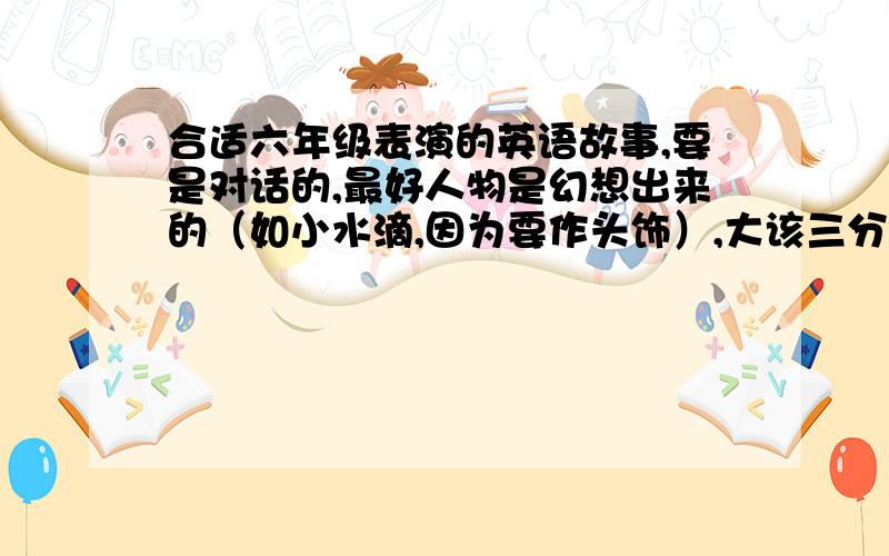 合适六年级表演的英语故事,要是对话的,最好人物是幻想出来的（如小水滴,因为要作头饰）,大该三分钟可以讲完的.当天就要用,