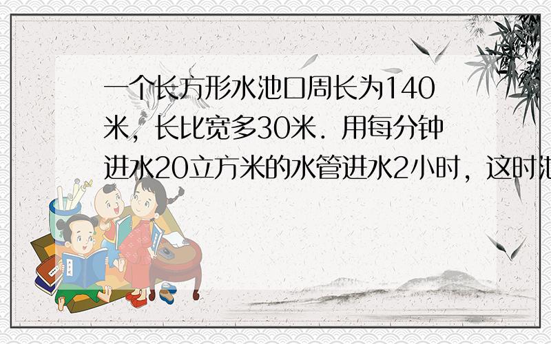 一个长方形水池口周长为140米，长比宽多30米．用每分钟进水20立方米的水管进水2小时，这时池水深多少米？