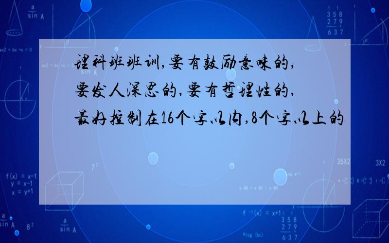 理科班班训,要有鼓励意味的,要发人深思的,要有哲理性的,最好控制在16个字以内,8个字以上的