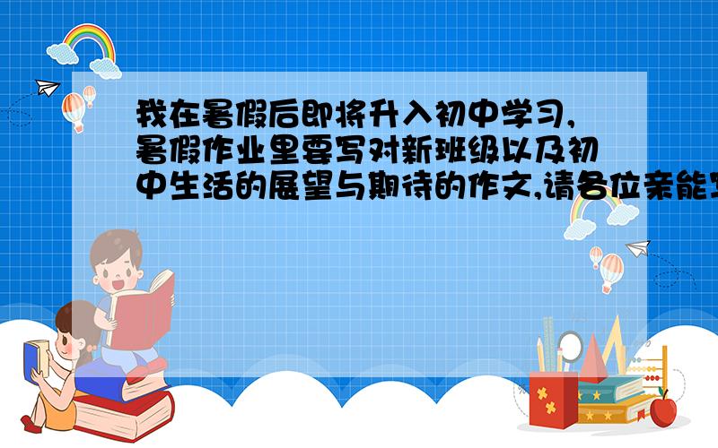 我在暑假后即将升入初中学习,暑假作业里要写对新班级以及初中生活的展望与期待的作文,请各位亲能写一篇让我参考一下,谢谢~~