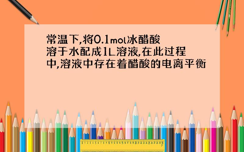 常温下,将0.1mol冰醋酸溶于水配成1L溶液,在此过程中,溶液中存在着醋酸的电离平衡