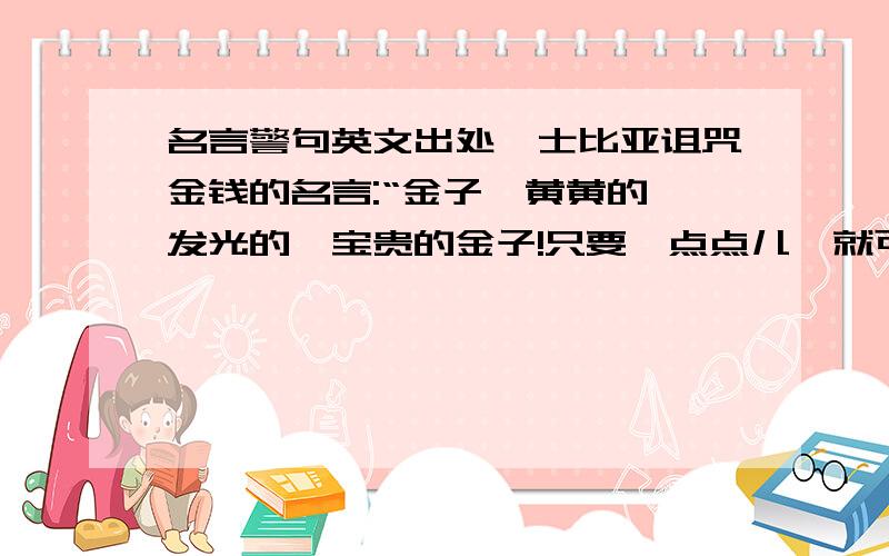 名言警句英文出处莎士比亚诅咒金钱的名言:“金子,黄黄的,发光的,宝贵的金子!只要一点点儿,就可以使黑的变成白的,丑的变成