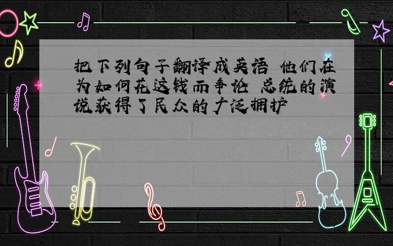 把下列句子翻译成英语 他们在为如何花这钱而争论 总统的演说获得了民众的广泛拥护