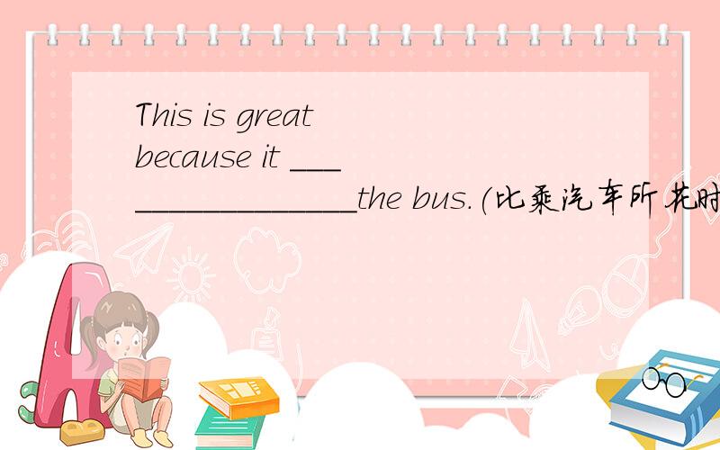 This is great because it ________________the bus.(比乘汽车所花时间更少